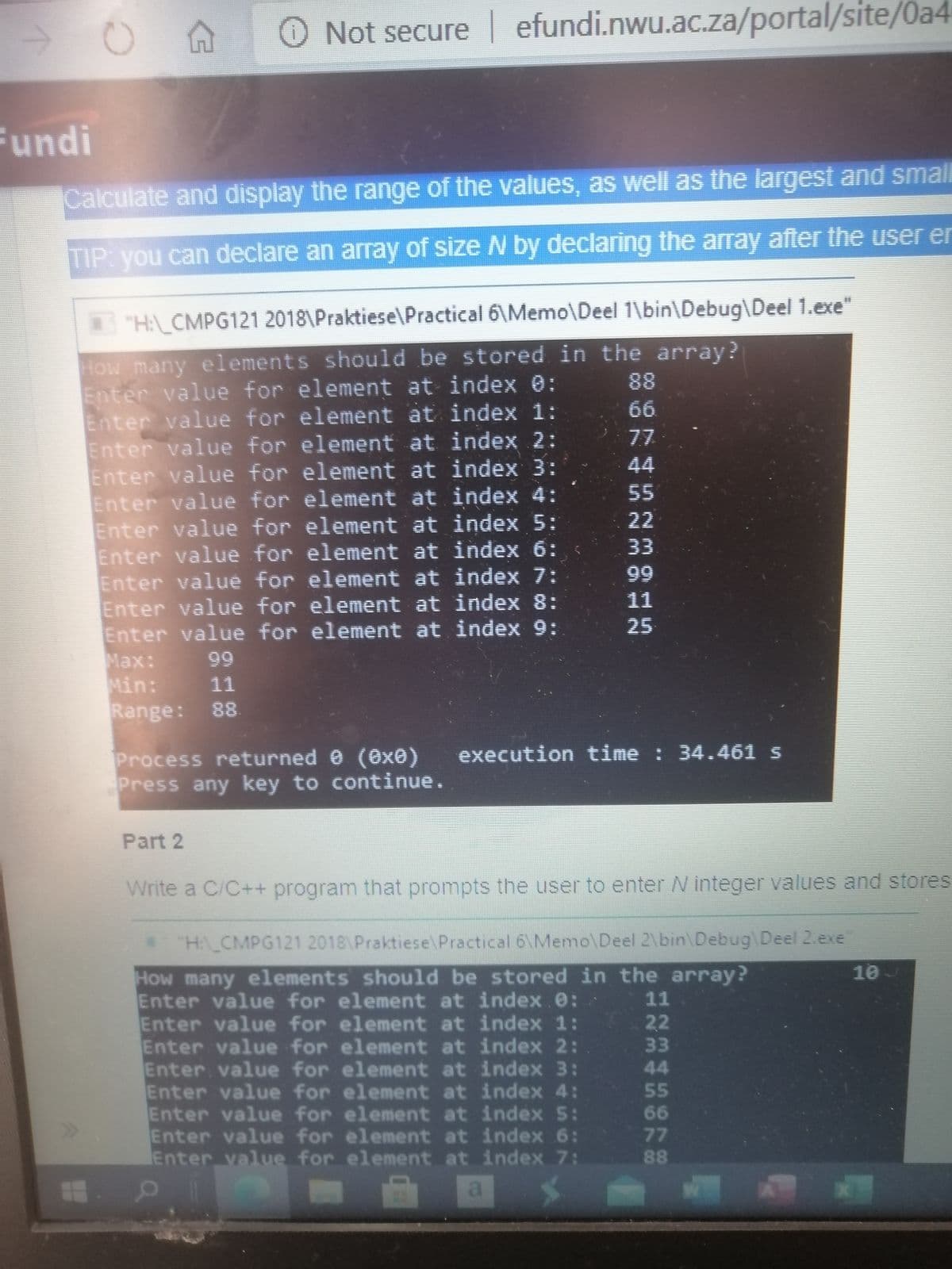 Not secure efundi.nwu.ac.za/portal/site/0a4
Fundi
Calculate and display the range of the values, as well as the largest and small
TIP: you can declare an array of size N by declaring the array after the user er
TH\ CMPG121 2018\Praktiese\Practical 6\Memo\Deel 1\bin\Debug\Deel 1.exe"
How many elements should be stored in the array?
Enter value for element at index 0:
Enter value for element at index 1:
Enter value for element at index 2:
Enter value for element at index 3:
Enter value for element at index 4:
Enter value for element at index 5:
Enter value for element at index 6:
Enter value for element at index 7:
Enter value for element at index 8:
Enter value for element at index 9:
Маx:
Min:
Range: 88
88
66
77
44
55
22
33
99
11
25
99
11
Process returned e (exê)
Press any key to continue.
execution time : 34.461 s
Part 2
Write a C/C++ program that prompts the user to enter N integer values and stores
H CMPG121 2018\Praktiese\Practical 6\Memo\Deel 2\bin\Debug\Deel 2.exe
10J
How many elements should be stored in the array?
Enter value for element at index.e:
Enter value for element at index 1:
Enter value for element at index 2:
Enter value for element at index 3:
Enter value for element at index 4:
Enter value for element at index 5:
Enter value for element at index 6:
Enter value for element at index 7:
11
22
33
44
55
66
77
88
a
