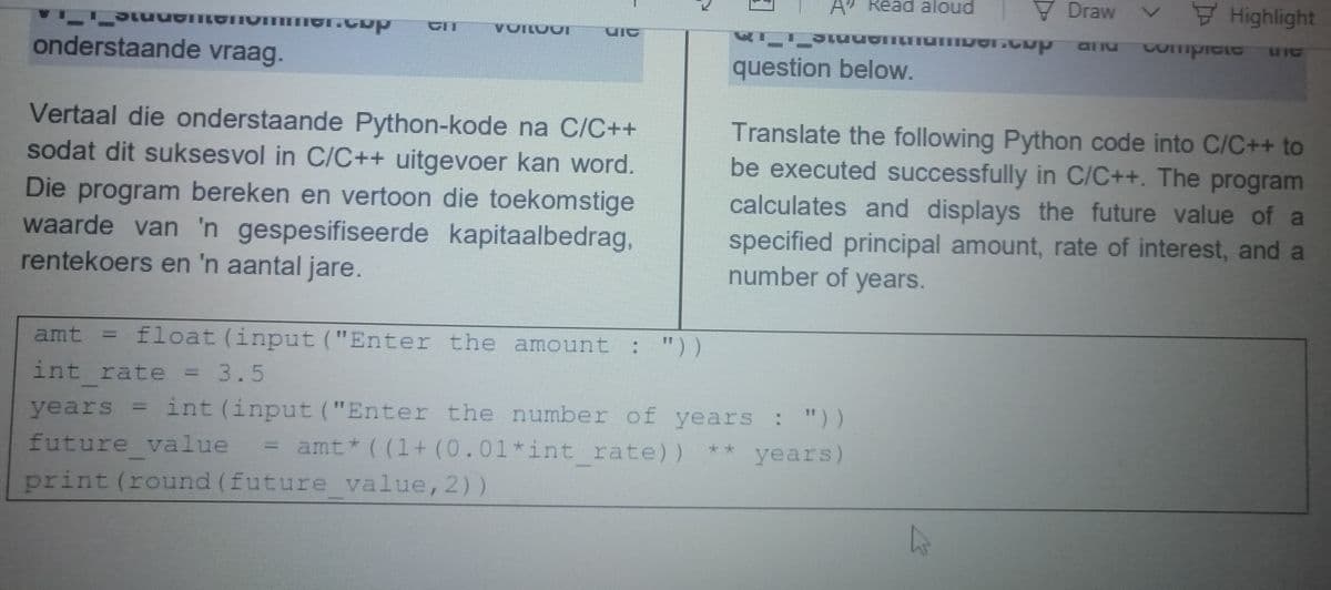 V Draw v
7 Highlight
A Read aloud
VOILVUI
and
Compicte
LI IC
onderstaande vraag.
question below.
Vertaal die onderstaande Python-kode na C/C++
sodat dit suksesvol in C/C++ uitgevoer kan word.
Die program bereken en vertoon die toekomstige
waarde van 'n gespesifiseerde kapitaalbedrag,
rentekoers en 'n aantal jare.
Translate the following Python code into C/C++ to
be executed successfully in C/C++. The program
calculates and displays the future value of a
specified principal amount, rate of interest, and a
number of years.
amt
float (input ("Enter the amount : "))
int rate = 3.5
years = int (input ("Enter the number of years : "))
%3D
future value
print (round (future value, 2))
amt* ( (1+ (0.01*int rate)) ** years)
%3D
