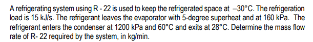 A refrigerating system using R - 22 is used to keep the refrigerated space at –30°C. The refrigeration
load is 15 kJis. The refrigerant leaves the evaporator with 5-degree superheat and at 160 kPa. The
refrigerant enters the condenser at 1200 kPa and 60°C and exits at 28°C. Determine the mass flow
rate of R- 22 required by the system, in kg/min.
