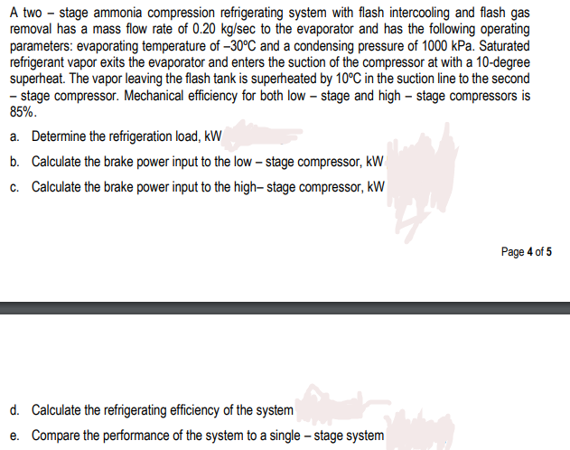 A two – stage ammonia compression refrigerating system with flash intercooling and flash gas
removal has a mass flow rate of 0.20 kg/sec to the evaporator and has the following operating
parameters: evaporating temperature of –30°C and a condensing pressure of 1000 kPa. Saturated
refrigerant vapor exits the evaporator and enters the suction of the compressor at with a 10-degree
superheat. The vapor leaving the flash tank is superheated by 10°C in the suction line to the second
- stage compressor. Mechanical efficiency for both low – stage and high – stage compressors is
85%.
a. Determine the refrigeration load, kW
b. Calculate the brake power input to the low – stage compressor, kW
c. Calculate the brake power input to the high- stage compressor, kW
Page 4 of 5
d. Calculate the refrigerating efficiency of the system
e. Compare the performance of the system to a single – stage system
