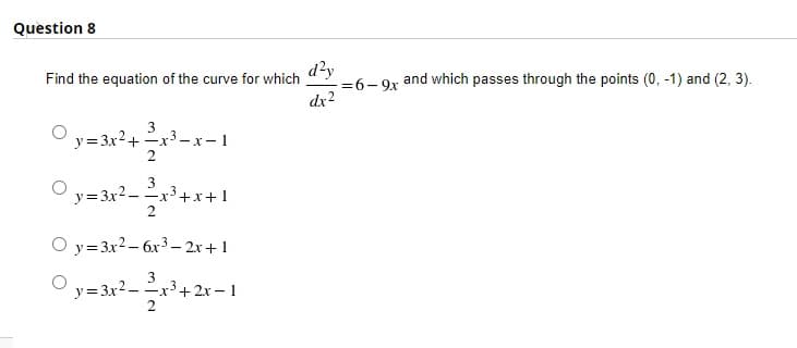 Question 8
d?y
=6- 9x
dx2
Find the equation of the curve for which
and which passes through the points (0, -1) and (2, 3).
%3D
3
y=3x2+ x3–x-1
2
3
-x+x+1
2
y=3x2–
O y=3x2– 6x3 – 2x+ 1
3
--x'+2.x - 1
2
y=3x2–
