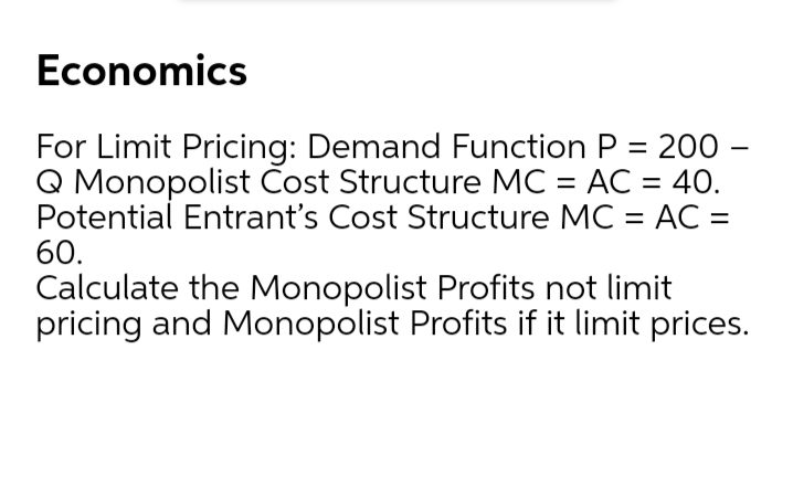 Economics
For Limit Pricing: Demand Function P = 200 -
Q Monopolist Cost Structure MC = AC = 40.
Potential Entrant's Cost Structure MC = AC =
60.
Calculate the Monopolist Profits not limit
pricing and Monopolist Profits if it limit prices.
