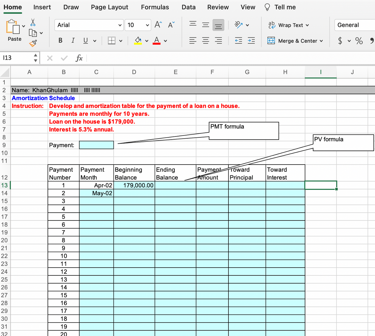 Home
Insert
Draw
Page Layout
Formulas
Data
Review
View
Tell me
Arial
10
A A°
Wrap Text v
General
A
$ v % 9
Paste
В
U
Merge & Center v
13
fx
A
В
C
E
F
J
1
2 Name: KhanGhulam IIII II ||
3 Amortization Schedule
4 Instruction: Develop and amortization table for the payment of a loan on a house.
Payments are monthly for 10 years.
Loan on the house is $179,000.
5
6.
PMT formula
7
Interest is 5.3% annual.
8
PV formula
9
Payment:
10
11
Payment Payment
Number
Month
|Рayment
Amount
Beginning
Ending
Toward
Toward
12
Balance
Balance
Principal
Interest
Apr-02
May-02
13
1
179,000.00
14
15
3
16
4
17
18
19
7
20
8
21
9.
22
10
23
11
24
12
25
13
26
14
27
15
28
16
29
17
30
18
31
19
32
20
lili
