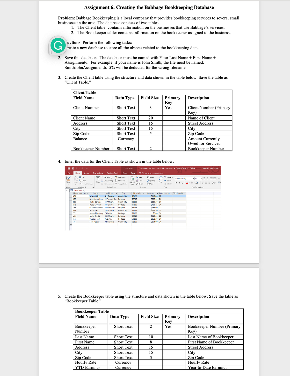 ---
## Assignment 6: Creating the Babbage Bookkeeping Database

### Problem:
Babbage Bookkeeping is a local company that provides bookkeeping services to several small businesses in the area. The database consists of two tables:
1. **Client table**: contains information on the businesses that use Babbage’s services.
2. **Bookkeeper table**: contains information on the bookkeeper assigned to the business.

### Instructions:
Perform the following tasks:
1. Create a new database to store all the objects related to the bookkeeping data.
2. Save this database. The database must be named with Your Last Name + First Name + Assignment6. For example, if your name is John Smith, the file must be named: SmithJohnAssignment6. 5% will be deducted for the wrong filename.
3. Create the Client table using the structure and data shown in the table below: Save the table as “Client Table.”

#### Client Table Structure

| Field Name         | Data Type | Field Size | Primary Key | Description                          |
|--------------------|-----------|------------|-------------|--------------------------------------|
| Client Number      | Short Text| 3          | Yes         | Client Number (Primary Key)          |
| Client Name        | Short Text| 20         |             | Name of Client                       |
| Address            | Short Text| 15         |             | Street Address                       |
| City               | Short Text| 15         |             | City                                 |
| Zip Code           | Short Text| 5          |             | Zip Code                             |
| Balance            | Currency  |            |             | Amount Currently Owed for Services   |
| Bookkeeper Number  | Short Text| 2          |             | Bookkeeper Number                    |

4. Enter the data for the Client Table as shown in the table below:

![Client Table Data Entry](https://example.com/client-table-image)

5. Create the Bookkeeper table using the structure and data shown in the table below: Save the table as “Bookkeeper Table.”

#### Bookkeeper Table Structure

| Field Name       | Data Type | Field Size | Primary Key | Description                   |
|------------------|-----------|------------|-------------|-------------------------------|
| Bookkeeper Number| Short Text| 2          | Yes         | Bookkeeper Number (Primary Key)|
| Last Name        | Short Text| 10         |             | Last Name of Bookkeeper       |
| First Name       | Short Text