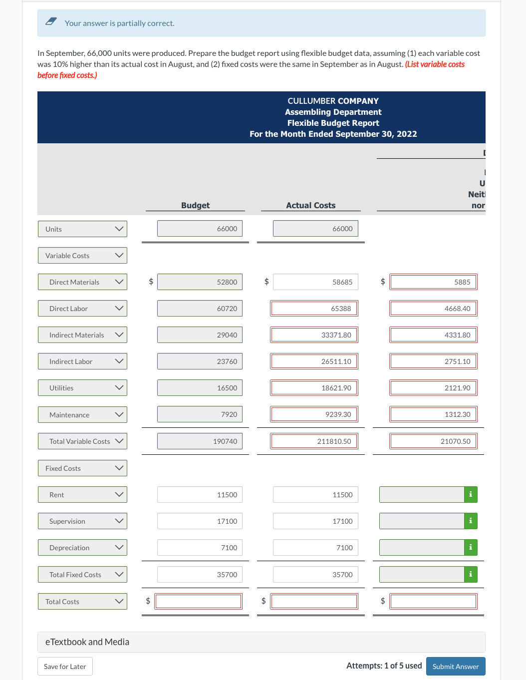 Your answer is partially correct.
In September, 66,000 units were produced. Prepare the budget report using flexible budget data, assuming (1) each variable cost
was 10% higher than its actual cost in August, and (2) fixed costs were the same in September as in August. (List variable costs
before fixed costs.)
Units
Variable Costs
Direct Materials
Direct Labor
Indirect Materials
Indirect Labor
Utilities
Maintenance
Total Variable Costs
Fixed Costs
Rent
Supervision
Depreciation
Total Fixed Costs
Total Costs
eTextbook and Media
Save for Later
$
$
Budget
66000
52800
60720
29040
23760
16500
7920
190740
11500
17100
7100
35700
CULLUMBER COMPANY
Assembling Department
Flexible Budget Report
For the Month Ended September 30, 2022
$
$
Actual Costs
66000
58685
65388
33371.80
26511.10
18621.90
9239.30
211810.50
11500
17100
7100
35700
$
$
Neit
nor
5885
4668.40
4331.80
2751.10
2121.90
1312.30
21070.50
i
i
i
U
i
Attempts: 1 of 5 used Submit Answer