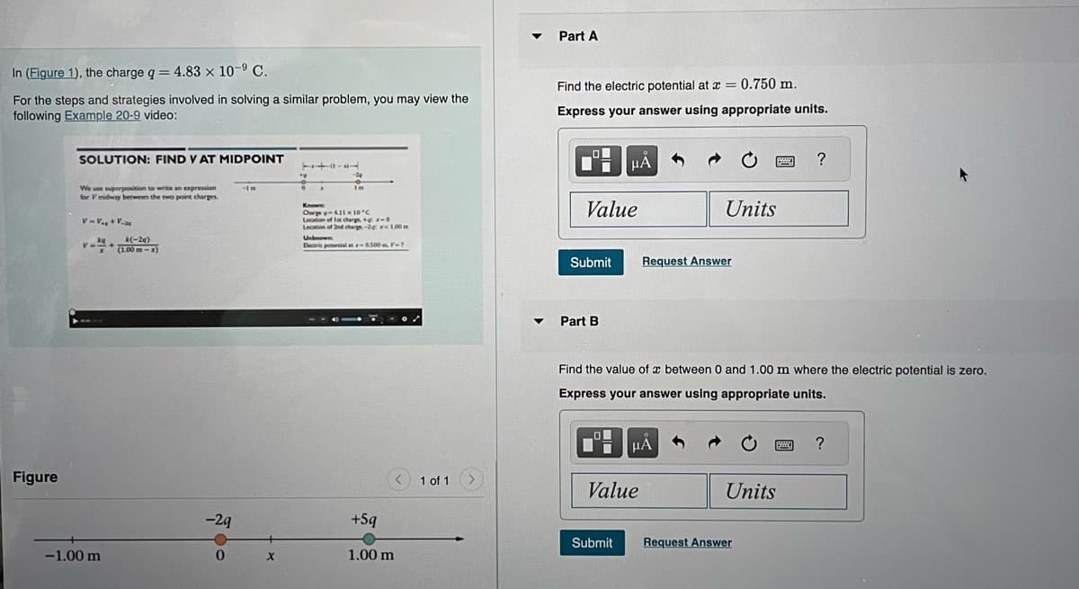 In (Figure 1), the charge q = 4.83 x 10-⁹ C.
For the steps and strategies involved in solving a similar problem, you may view the
following Example 20-9 video:
Figure
SOLUTION: FIND V AT MIDPOINT
We use superposition to write an expression
for V midway between the two point charges.
V-V₁ + Va
V=
-1.00 m
k(-2q)
(1.00m-x)
-29
-In
0 X
TV
0
A
-24
Im
Known
Charge -4.11 x 10°C
Location of lat charge+x-
Location of 2nd charge-2g x 100 m
NO
Unknown
Electric potential at -0.500m, F-7
+5q
<
1.00 m
1 of 1
▼
Part A
Find the electric potential at x = 0.750 m.
Express your answer using appropriate units.
O
Ti
Value
μA
Part B
Submit Request Answer
Ti
Units
Find the value of a between 0 and 1.00 m where the electric potential is zero.
Express your answer using appropriate units.
μA
Value
?
Units
Submit Request Answer
www. ?