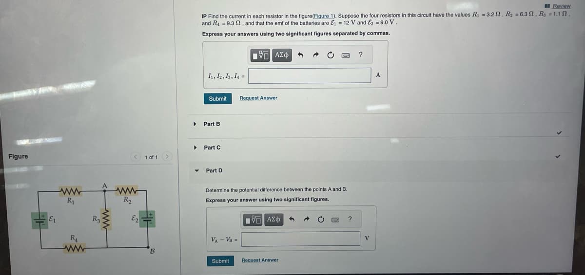 Figure
E1
ww
R₁
R4
ww
R3
< 1 of 1
ww
R₂
E2
B
▶
▶
▼
Review
IP Find the current in each resistor in the figure(Figure 1). Suppose the four resistors in this circuit have the values R₁ = 3.2, R₂ = 6.3, R3 = 1.1,
and R49.32, and that the emf of the batteries are &₁ = 12 V and E2 = 9.0 V.
Express your answers using two significant figures separated by commas.
11, 12, 13, 14 =
Submit
Part B
Part C
Part D
VA - VB =
ΨΕ ΑΣΦ
Determine the potential difference between the points A and B.
Express your answer using two significant figures.
Submit
Request Answer
195] ΑΣΦΑ 1
Request Answer
→
C
?
?
V
A