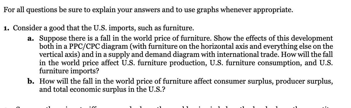 For all questions be sure to explain your answers and to use graphs whenever appropriate.
1. Consider a good that the U.S. imports, such as furniture.
a. Suppose there is a fall in the world price of furniture. Show the effects of this development
both in a PPC/CPC diagram (with furniture on the horizontal axis and everything else on the
vertical axis) and in a supply and demand diagram with international trade. How will the fall
in the world price affect U.S. furniture production, U.S. furniture consumption, and U.S.
furniture imports?
b. How will the fall in the world price of furniture affect consumer surplus, producer surplus,
and total economic surplus in the U.S.?