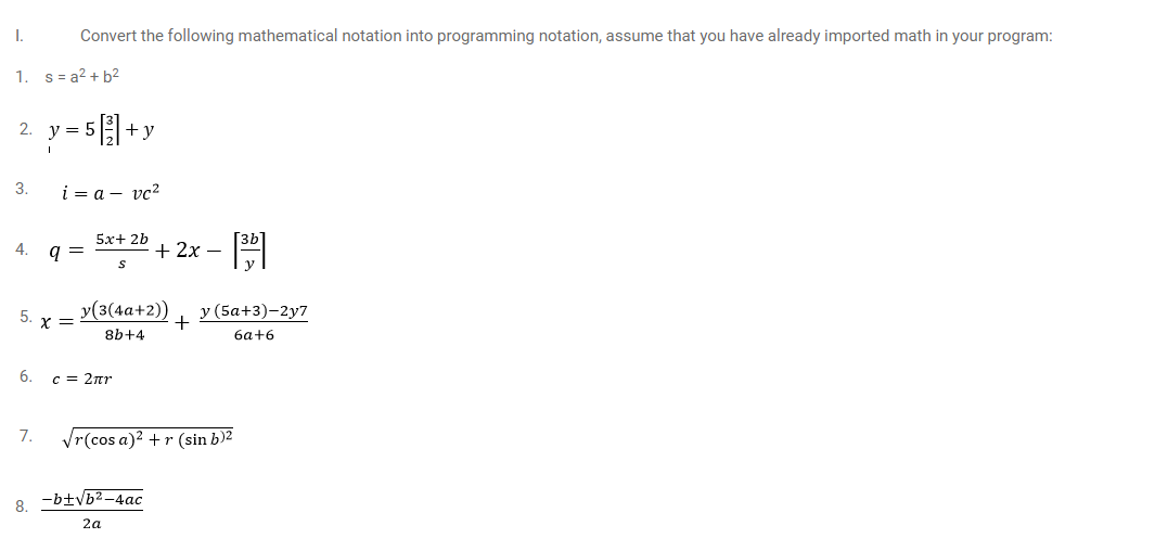 I.
Convert the following mathematical notation into programming notation, assume that you have already imported math in your program:
1.
s = a2 + b2
= 5+y
2. у%3D
3.
i = a – vc?
5х+ 2b
4.
+ 2x –
y(3(4a+2))
у (5а+3)-2у7
+
5.
X =
8b+4
6a+6
6.
c = 2nr
7.
Vr(cos a)2 +r (sin b)2
8. -btvb2-4ac
2a

