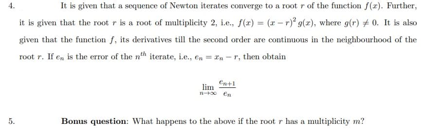 4.
It is given that a sequence of Newton iterates converge to a rootr of the function f(x). Further,
it is given that the root r is a root of multiplicity 2, i.e., f(x) = (x – r) g(x), where g(r) # 0. It is also
given that the function f, its derivatives till the second order are continuous in the neighbourhood of the
root r. If en is the error of the nth iterate, i.e., en = xn – r, then obtain
En+1
lim
n00 en
5.
Bonus question: What happens to the above if the root r has a multiplicity m?
