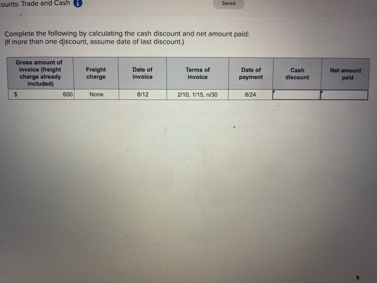 counts: Trade and Cash 1
Complete the following by calculating the cash discount and net amount paid:
(If more than one discount, assume date of last discount.)
Gross amount of
invoice (freight
charge already
included)
$
600
Freight
charge
None
Date of
invoice
8/12
Terms of
invoice
Saved
2/10, 1/15, n/30
Date of
payment
8/24
Cash
discount
Net amount
paid