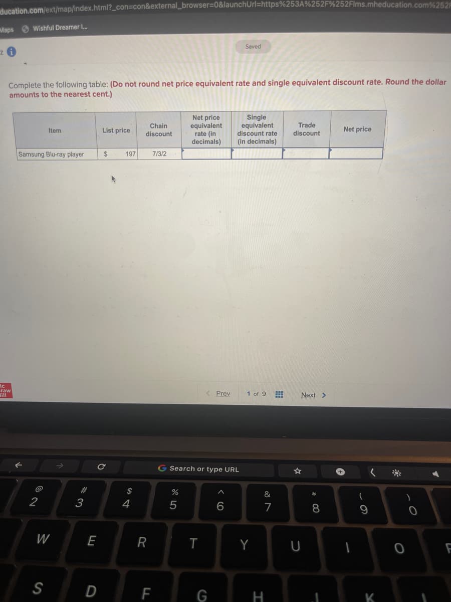 ducation.com/ext/map/index.html?_con=con&external_browser=0&launchUrl=https%253A%252F%252Flms.mheducation.com%252
Maps Wishful Dreamer I...
zi
Complete the following table: (Do not round net price equivalent rate and single equivalent discount rate. Round the dollar
amounts to the nearest cent.)
ic
raw
Samsung Blu-ray player
@
2
Item
W
S
#3
E
List price
с
D
$
197
$
4
Chain
discount
R
7/3/2
F
%
Net price
equivalent
rate (in
decimals)
5
G Search or type URL
< Prev
T
G
Saved
6
Single
equivalent
discount rate
(in decimals)
1 of 9
Y
&
7
H
Trade
discount
Next >
U
*00
8
1
Net price
-
(
9
K
38
O
0