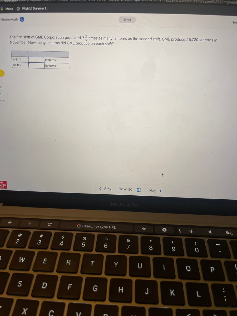 Homework i
k
t
Maps Wishful Dreamer I...
nces
Mc
Graw
Hill
2
Shift 1
Shift 2
The first shift of GME Corporation produced 3 times as many lanterns as the second shift. GME produced 5,720 lanterns in
November. How many lanterns did GME produce on each shift?
2
W
S
X
#
3
lanterns
lanterns
с
E
D
C
$
64
R
F
G Search or type URL
5
>
%
V/
T
< Prev
G
6
C
Saved
17 of 20
MacBook Pro
Y
H
&
7
U
Next >
* 00
8
J
+
1
(
9
K
0
V
)
0
1.com%252Fmghmid
L
P
I
He
{