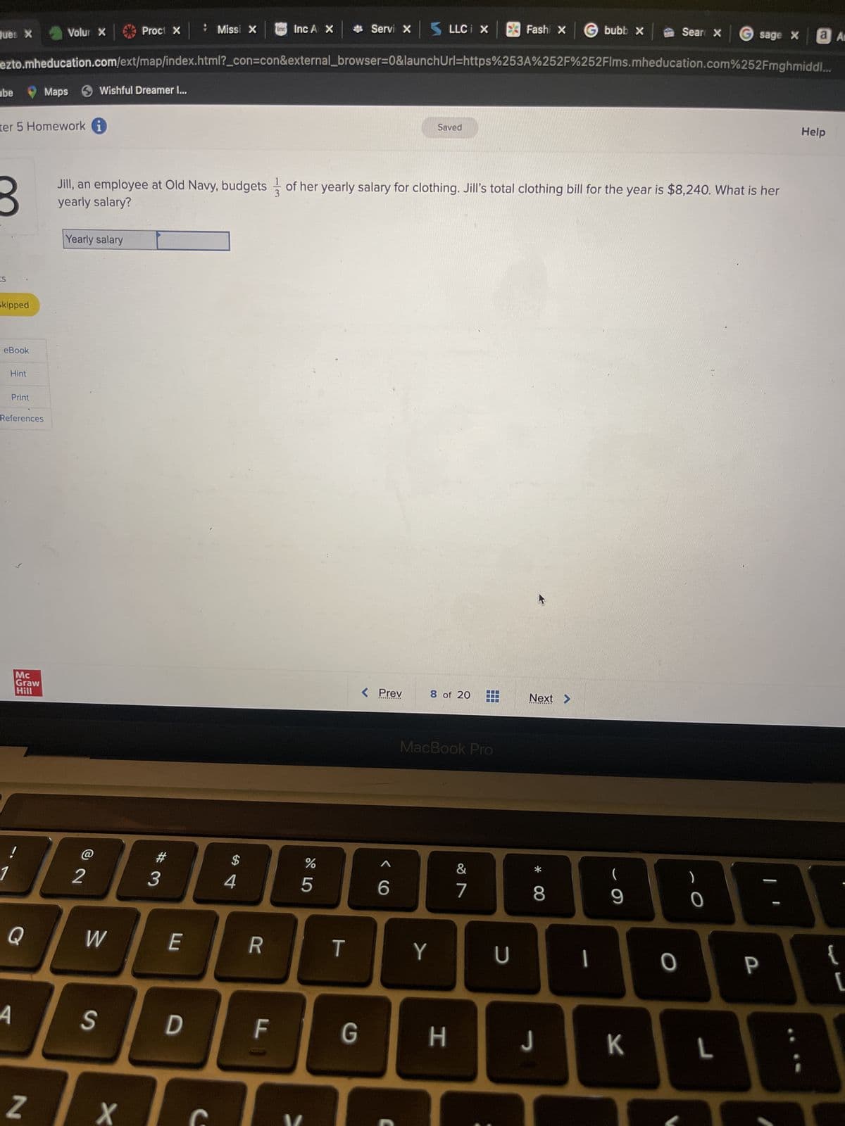 Ques X
ube
ts
ter 5 Homework i
Skipped
eBook
Hint
Print
References
ezto.mheducation.com/ext/map/index.html?_con=con&external_browser=0&launchUrl=https%253A%252F%252Flms.mheducation.com%252Fmghmiddl...
Mc
Graw
Hill
!
Q
4
Volur X
N
Maps Wishful Dreamer I...
Yearly salary
72
Proct X
W
S
X
#3
E
Missi X
Jill, an employee at Old Navy, budgets of her yearly salary for clothing. Jill's total clothing bill for the year is $8,240. What is her
yearly salary?
D
C
$
4
inc Inc A X
R
LL
%
5
LO
Servi X
T
G
< Prev
6
LLC i X
Saved
8 of 20
Y
MacBook Pro
H
Fashi x bubb x
&
7
U
Next >
00 *
8
J
1
(
9
Sear X
K
O
sage X
0
L
a Am
P
Help
{
[