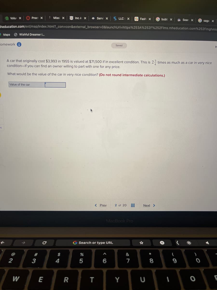 Volur X
es
lomework
Maps Wishful Dreamer I...
Proct X
Value of the car
@2
W
heducation.com/ext/map/index.html?_con=con&external_browser=0&launchUrl=https%253A%252F%252Flms.mheducation.com%252Fmghmic
#3
Missi X
с
E
Inc A X
A car that originally cost $3,993 in 1955 is valued at $71,500 if in excellent condition. This is 23 times as much as a car in very nice
condition-if you can find an owner willing to part with one for any price.
What would be the value of the car in very nice condition? (Do not round intermediate calculations.)
4
R
Servi X
%
5
< Prev
G Search or type URL
T
LLC X
Saved
6
MacBook Pro
2 of 20
Y
Fashi X Gbubb x
&
7
Next >
U
* 00
8
+
-
Sear X
(
9
Gsage x
)
O
O
H
F