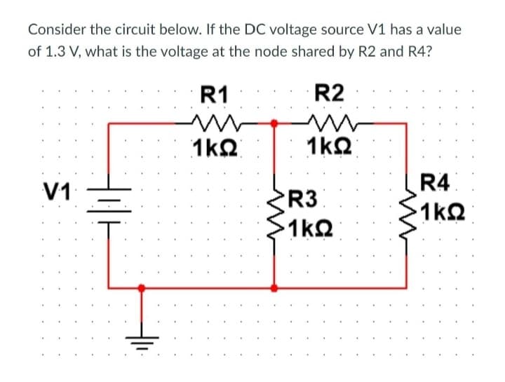 Consider the circuit below. If the DC voltage source V1 has a value
of 1.3 V, what is the voltage at the node shared by R2 and R4?
V1
.
.
R1
Μ
1ΚΩ
R2
Μ
1ΚΩ
R3
·1ΚΩ
R4
· 1ΚΩ
.