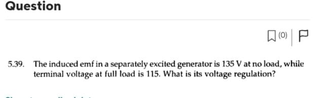 Question
(0)
5.39. The induced emf in a separately excited generator is 135 V at no load, while
terminal voltage at full load is 115. What is its voltage regulation?