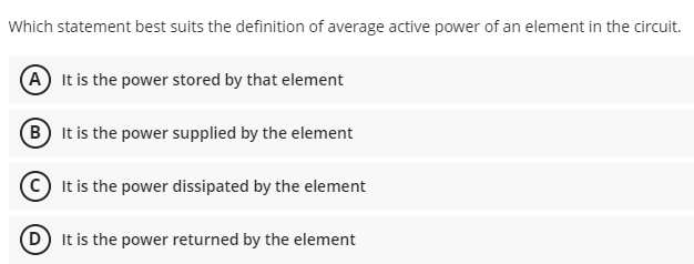 Which statement best suits the definition of average active power of an element in the circuit.
(A It is the power stored by that element
(B It is the power supplied by the element
It is the power dissipated by the element
D It is the power returned by the element
