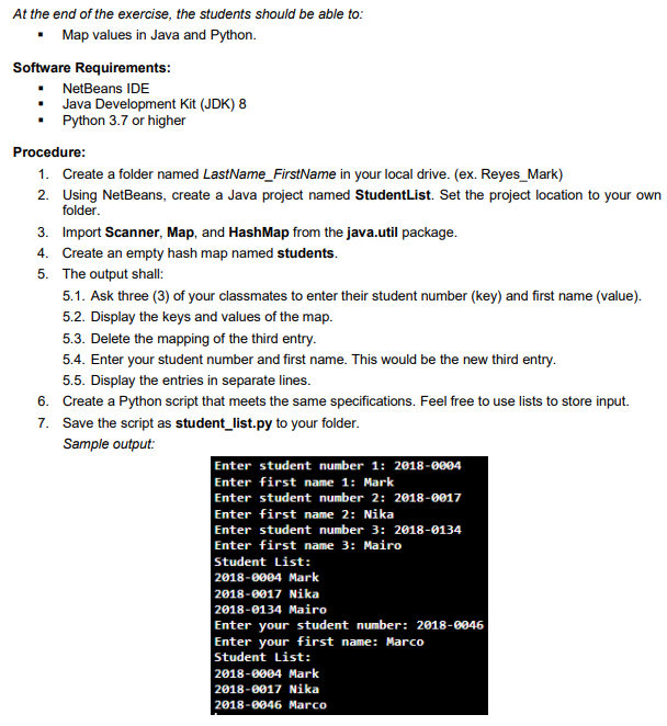 At the end of the exercise, the students should be able to:
Map values in Java and Python.
Software Requirements:
• NetBeans IDE
Java Development Kit (JDK) 8
Python 3.7 or higher
Procedure:
1. Create a folder named LastName_FirstName in your local drive. (ex. Reyes_Mark)
2. Using NetBeans, create a Java project named StudentList. Set the project location to your own
folder.
3. Import Scanner, Map, and HashMap from the java.util package.
4. Create an empty hash map named students.
5. The output shall:
5.1. Ask three (3) of your classmates to enter their student number (key) and first name (value).
5.2. Display the keys and values of the map.
5.3. Delete the mapping of the third entry.
5.4. Enter your student number and first name. This would be the new third entry.
5.5. Display the entries in separate lines.
6. Create a Python script that meets the same specifications. Feel free to use lists to store input.
7. Save the script as student_list.py to your folder.
Sample output:
Enter student number 1: 2018-0004
Enter first name 1: Mark
Enter student number 2: 2018-0017
Enter first name 2: Nika
Enter student number 3: 2018-0134
Enter first name 3: Mairo
Student List:
2018-0004 Mark
2018-0017 Nika
2018-0134 Mairo
Enter your student number: 2018-0046
Enter your first name: Marco
Student List:
2018-0004 Mark
2018-0017 Nika
2018-0046 Marco
