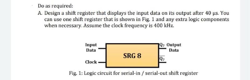 Do as required:
A. Design a shift register that displays the input data on its output after 40 us. You
can use one shift register that is shown in Fig. 1 and any extra logic components
when necessary. Assume the clock frequency is 400 kHz.
Input
1Q7 Output
Data
Data
SRG 8
Q7
Clock
Fig. 1: Logic circuit for serial-in / serial-out shift register