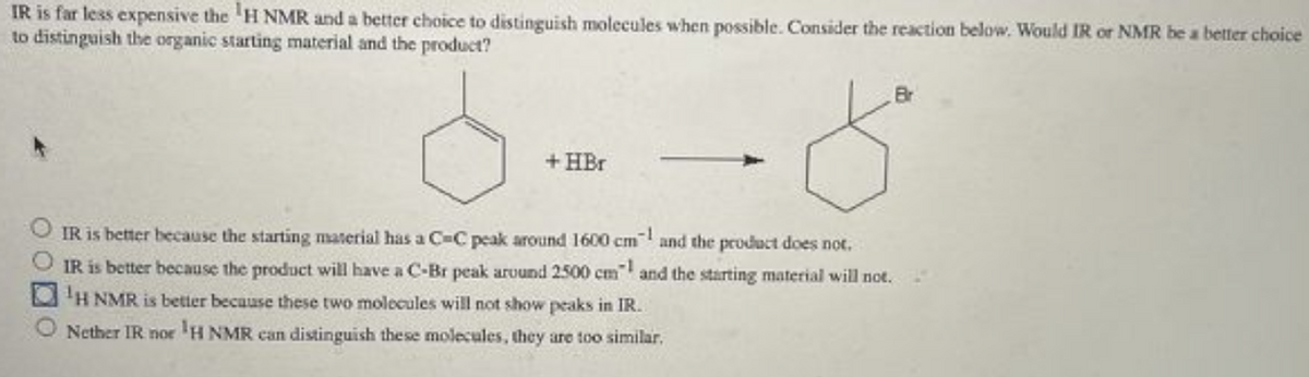 IR is far less expensive the H NMR and a better choice to distinguish molecules when possible. Consider the reaction below. Would IR or NMR be a better choice
to distinguish the organic starting material and the product?
+HBr
IR is better because the starting material has a C-C peak around 1600 cm and the product does not.
IR is better because the product will have a C-Br peak around 2500 cm" and the starting material will not.
¹H NMR is better because these two molecules will not show peaks in IR.
Nether IR nor ¹H NMR can distinguish these molecules, they are too similar.