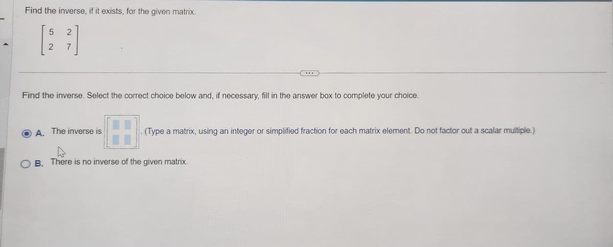 Find the inverse, if it exists, for the given matrix.
5
2
2
7
Find the inverse. Select the correct choice below and, if necessary, fill in the answer box to complete your choice.
H
OB. There is no inverse of the given matrix.
A. The inverse is
(Type a matrix, using an integer or simplified fraction for each matrix element. Do not factor out a scalar multiple.)