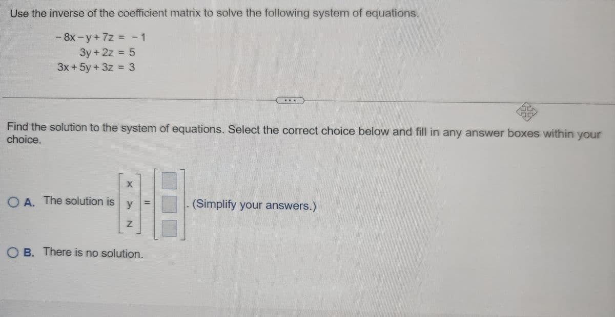 Use the inverse of the coefficient matrix to solve the following system of equations.
- 8x -y + 7z = -1
3y+2z = 5
3x + 5y + 3z = 3
Find the solution to the system of equations. Select the correct choice below and fill in any answer boxes within your
choice.
OA. The solution is
X
y
Z
OB. There is no solution.
=
(Simplify your answers.)