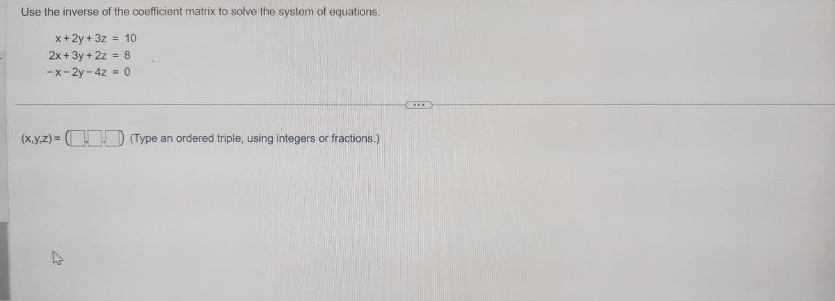 Use the inverse of the coefficient matrix to solve the system of equations.
x + 2y + 3z = 10
2x + 3y + 2z = 8
-x-2y-4z = 0
(x,y,z) = (1.0) (Type an ordered triple, using integers or fractions.)
hs
W
Ba
...