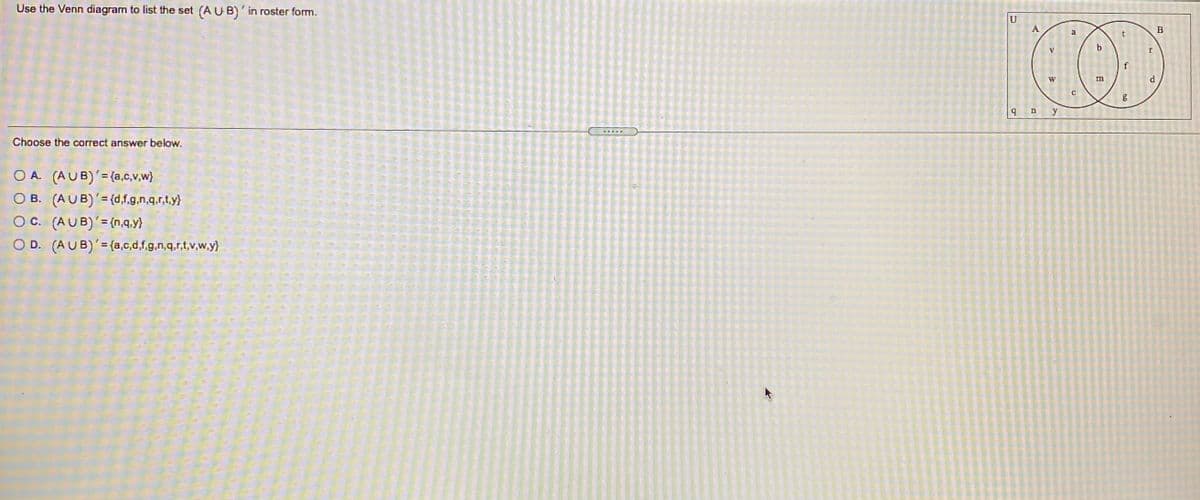 Use the Venn diagram to list the set (A U B)'in roster form.
A
B
a
t
b.
f
W
m
y
Choose the correct answer below.
O A. (AUB)'=(a,c,v,w}
O B. (AUB)'= (d.f.g.n.g.r.t.y)
O C. (AUB)'= {n,q.y}
O D. (AUB)'={a,c,d,f.g.n,q.r.t.v.w.y)
