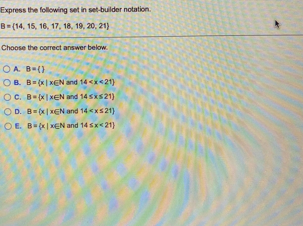 Express the following set in set-builder notation.
B= (14, 15, 16, 17, 18, 19, 20, 21)
Choose the correct answer below.
O A. B=(}
O B. B=(x |XEN and 14 <x<21)
O C. B=(x|XEN and 14 Sxs21)
O D. B=(x| XEN and 14 <xs21}
O E. B=(x| XEN and 14 s x<21}
