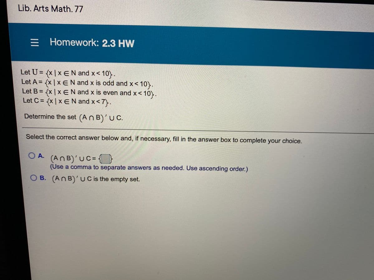 Lib. Arts Math. 77
= Homework: 2.3 HW
Let U = {x | x EN and x< 10}.
Let A = {x | x EN and x is odd and x<
Let B = {x | x EN and x is even and x< 10>.
Let C = {x | x EN and x<7>.
%3D
Determine the set (An B)'U C.
Select the correct answer below and, if necessary, fill in the answer box to complete your choice.
OA.
(AnB)'UC= {}
(Use a comma to separate answers as needed. Use ascending order.)
O B. (AnB)'uC is the empty set.
