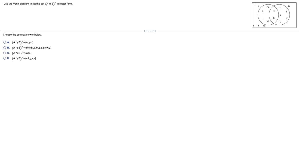 Use the Venn diagram to list the set (AN B)' in roster form.
B
g
k
f
d
p
m
Choose the correct answer below.
O A. (ANB)'= {m,p,z}
O B. (ANB)'= {b,c,d,f.g,m,p,s,t,v,w,z}
Oc. (ANB)'= {a,k}
O D. (ANB)'= {c,f,g,s,v}
