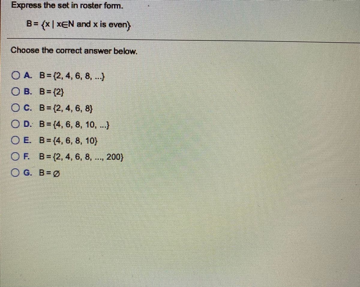 Express the set in roster form.
B= {x| xEN and x is even)
Choose the correct answer below.
O A. B= (2, 4, 6, 8, ...)
O B. B=(2)
O C. B= (2, 4, 6, 8}
O D. B= (4, 6, 8, 10, ..)
O E. B=(4, 6, 8, 10}
OF B=(2, 4, 6, 8,
200}
O G. B=Ø
