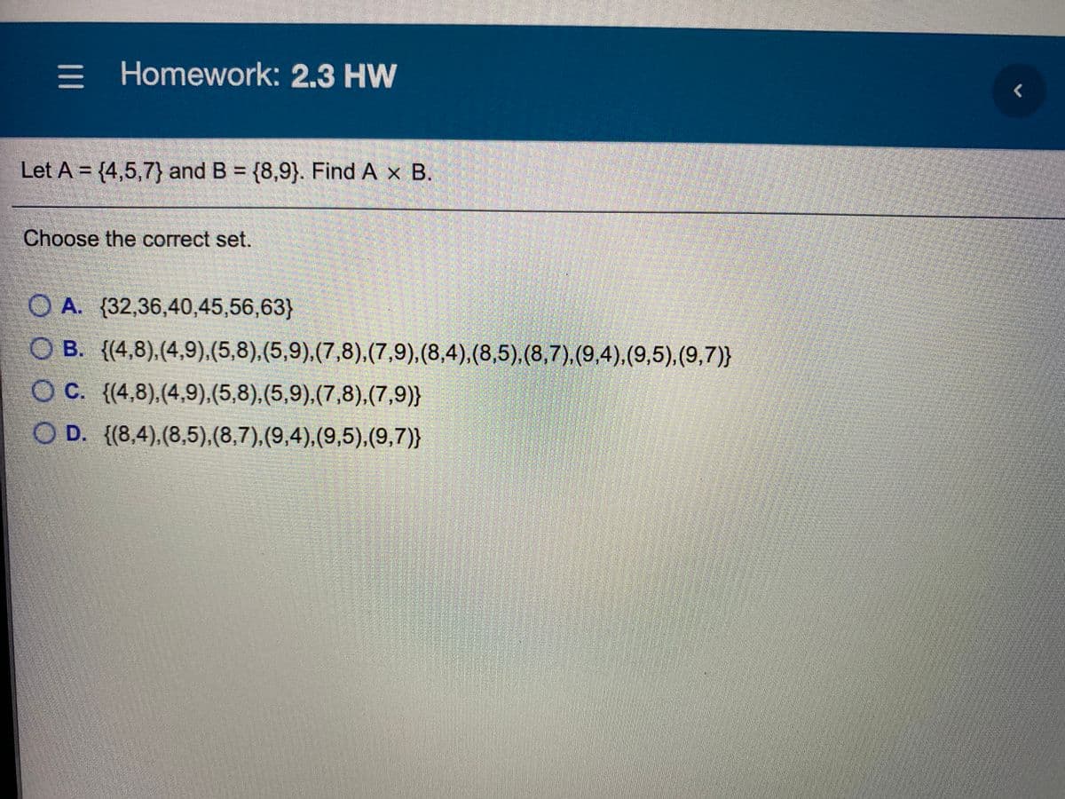 = Homework: 2.3 HW
Let A = {4,5,7} and B {8,9}. Find A x B.
Choose the correct set.
O A. (32,36,40,45,56,63}
O B. {(4,8),(4,9),(5,8),(5,9),(7,8),(7,9),(8,4),(8,5),(8,7),(9,4),(9,5),(9,7)}
O C. {(4,8).(4,9),(5,8),(5,9),(7,8),(7,9)}
O D. {(8,4),(8,5),(8,7),(9,4),(9,5),(9,7)}
