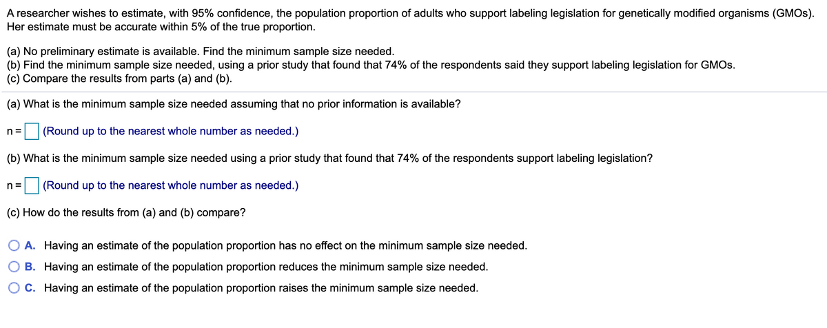 A researcher wishes to estimate, with 95% confidence, the population proportion of adults who support labeling legislation for genetically modified organisms (GMOS).
Her estimate must be accurate within 5% of the true proportion.
(a) No preliminary estimate is available. Find the minimum sample size needed.
(b) Find the minimum sample size needed, using a prior study that found that 74% of the respondents said they support labeling legislation for GMOS.
(c) Compare the results from parts (a) and (b).
(a) What is the minimum sample size needed assuming that no prior information is available?
n =
(Round up to the nearest whole number as needed.)
(b) What is the minimum sample size needed using a prior study that found that 74% of the respondents support labeling legislation?
n =
(Round up to the nearest whole number as needed.)
(c) How do the results from (a) and (b) compare?
O A. Having an estimate of the population proportion has no effect on the minimum sample size needed.
B. Having an estimate of the population proportion reduces the minimum sample size needed.
C. Having an estimate of the population proportion raises the minimum sample size needed.
