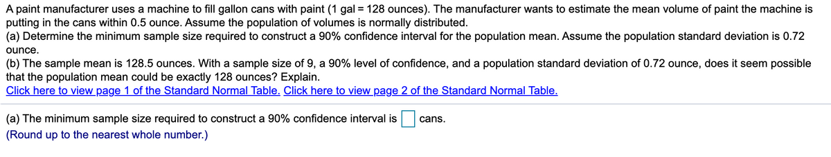 A paint manufacturer uses a machine to fill gallon cans with paint (1 gal = 128 ounces). The manufacturer wants to estimate the mean volume of paint the machine is
putting in the cans within 0.5 ounce. Assume the population of volumes is normally distributed.
(a) Determine the minimum sample size required to construct a 90% confidence interval for the population mean. Assume the population standard deviation is 0.72
%3D
ounce.
(b) The sample mean is 128.5 ounces. With a sample size of 9, a 90% level of confidence, and a population standard deviation of 0.72 ounce, does it seem possible
that the population mean could be exactly 128 ounces? Explain.
Click here to view page 1 of the Standard Normal Table. Click here to view page 2 of the Standard Normal Table.
(a) The minimum sample size required to construct a 90% confidence interval is
cans.
(Round up to the nearest whole number.)
