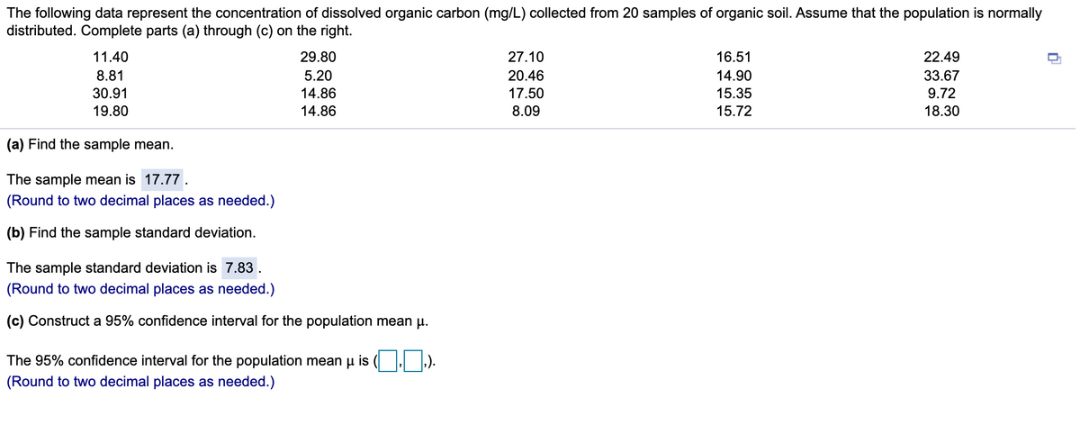 The following data represent the concentration of dissolved organic carbon (mg/L) collected from 20 samples of organic soil. Assume that the population is normally
distributed. Complete parts (a) through (c) on the right.
11.40
29.80
27.10
16.51
22.49
8.81
5.20
20.46
14.90
33.67
30.91
14.86
17.50
15.35
9.72
19.80
14.86
8.09
15.72
18.30
(a) Find the sample mean.
The sample mean is 17.77.
(Round to two decimal places as needed.)
(b) Find the sample standard deviation.
The sample standard deviation is 7.83.
(Round to two decimal places as needed.)
(c) Construct a 95% confidence interval for the population mean u.
The 95% confidence interval for the population mean p is ( ).
(Round to two decimal places as needed.)
