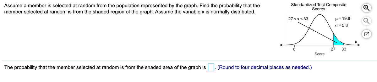 Assume a member is selected at random from the population represented by the graph. Find the probability that the
member selected at random is from the shaded region of the graph. Assume the variable x is normally distributed.
Standardized Test Composite
Scores
H = 19.8
o = 5.3
27 <x< 33
6.
27
33
Score
The probability that the member selected at random is from the shaded area of the graph is
(Round to four decimal places as needed.)
