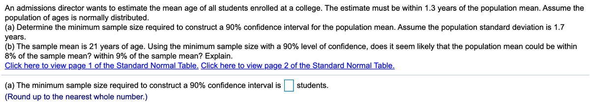 An admissions director wants to estimate the mean age of all students enrolled at a college. The estimate must be within 1.3 years of the population mean. Assume the
population of ages is normally distributed.
(a) Determine the minimum sample size required to construct a 90% confidence interval for the population mean. Assume the population standard deviation is 1.7
years.
(b) The sample mean is 21 years of age. Using the minimum sample size with a 90% level of confidence, does it seem likely that the population mean could be within
8% of the sample mean? within 9% of the sample mean? Explain.
Click here to view page 1 of the Standard Normal Table. Click here to view page 2 of the Standard Normal Table.
(a) The minimum sample size required to construct a 90% confidence interval is
students.
(Round up to the nearest whole number.)
