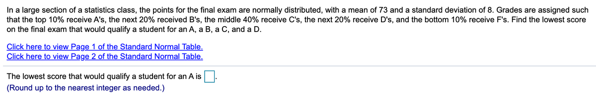 In a large section of a statistics class, the points for the final exam are normally distributed, with a mean of 73 and a standard deviation of 8. Grades are assigned such
that the top 10% receive A's, the next 20% received B's, the middle 40% receive C's, the next 20% receive D's, and the bottom 10% receive F's. Find the lowest score
on the final exam that would qualify a student for an A, a B, a C, and a D.
Click here to view Page 1 of the Standard Normal Table.
Click here to view Page 2 of the Standard Normal Table.
The lowest score that would qualify a student for an A is
(Round up to the nearest integer as needed.)
