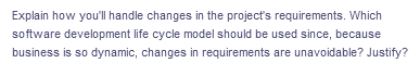 Explain how you'll handle changes in the project's requirements. Which
software development life cycle model should be used since, because
business is so dynamic, changes in requirements are unavoidable? Justify?
