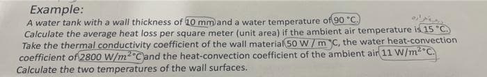 Example:
A water tank with a wall thickness of 10 mm and a water temperature of 90 "C.)
Calculate the average heat loss per square meter (unit area) if the ambient air temperature is 15 "C.
Take the thermal conductivity coefficient of the wall material 50 W / m C, the water heat-convection
coefficient of 2800 W/m2°Cand the heat-convection coefficient of the ambient air 11 W/m2°C.
Calculate the two temperatures of the wall surfaces.
