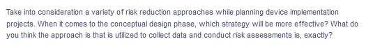 Take into consideration a variety of risk reduction approaches while planning device implementation
projects. When it comes to the conceptual design phase, which strategy will be more effective? What do
you think the approach is that is utilized to collect data and conduct risk assessments is, exactly?
