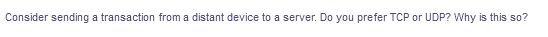 Consider sending a transaction from a distant device to a server. Do you prefer TCP or UDP? Why is this so?
