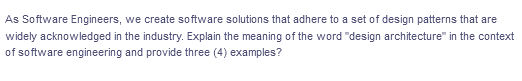 As Software Engineers, we create software solutions that adhere to a set of design patterns that are
widely acknowledged in the industry. Explain the meaning of the word "design architecture" in the context
of software engineering and provide three (4) examples?
