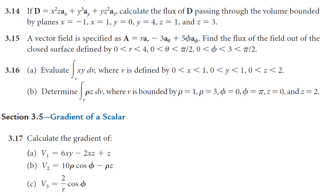 3.14 If D = x²za, + y’a, + yz²a„ calculate the flux of D passing through the volume bounded
by planes x = -1, x = 1, y = 0, y = 4, z = 1, and z = 3.
A vector field is specified as A = ra, – 3a, + 50as. Find the flux of the field out of the
closed surface defined by 0 < r< 4,0< 0 < /2, 0 < ¢ < 3 < T/2.
3.15
3.16 (a) Evaluate xy dv, where v is defined by 0 <x< 1, 0 < y < 1, 0 < z< 2.
(b) Determine pz dv, where v is bounded by p = 1, p=3, 6 = 0, 0 = T, z = 0, and z= 2.
Section 3.5–Gradient of a Scalar
3.17 Calculate the gradient of:
(a) Vị
бху
2xz + z
(b) V2
10р cos ф — pz
(c) V3
cos o
=
