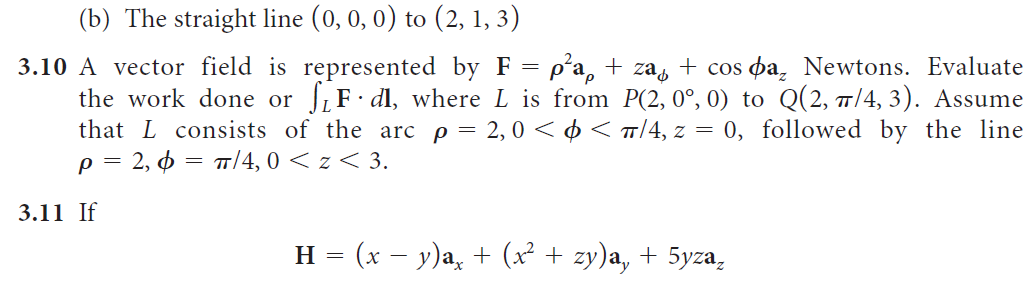 (b) The straight line (0, 0, 0) to (2, 1, 3)
3.10 A vector field is represented by F = p°a, + zas + cos pa, Newtons. Evaluate
the work done or JF dl, where L is from P(2,0°, 0) to Q(2, 7/4, 3). Assume
that L consists of the arc p = 2, 0 < ¢< T/4, z = 0, followed by the line
2, d
p =
T/4, 0 < z < 3.
3.11 If
H = (x – y)a, + (x² + zy)a, + 5yza,
