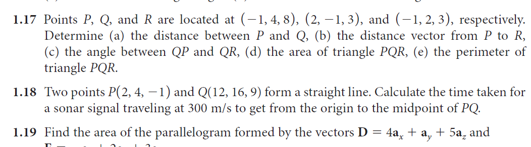 1.17 Points P, Q, and R are located at (-1, 4, 8), (2, – 1, 3), and (-1, 2, 3), respectively.
Determine (a) the distance between P and Q, (b) the distance vector from P to R,
(c) the angle between QP and QR, (d) the area of triangle PQR, (e) the perimeter of
triangle PQR.
1.18 Two points P(2, 4, – 1) and Q(12, 16, 9) form a straight line. Calculate the time taken for
a sonar signal traveling at 300 m/s to get from the origin to the midpoint of PQ.
1.19 Find the area of the parallelogram formed by the vectors D = 4a, + a, + 5a, and
