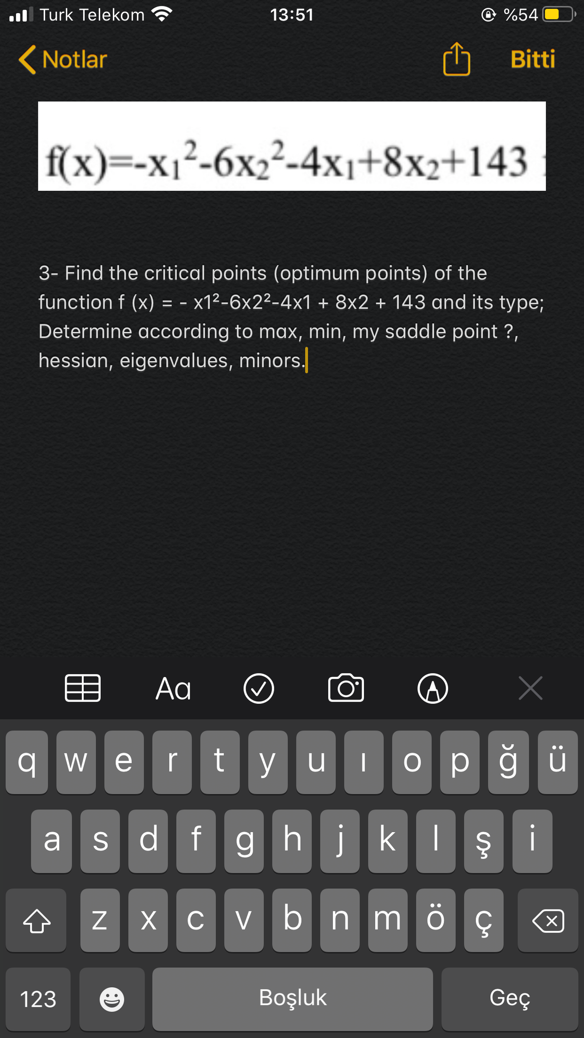 ul Turk Telekom
13:51
%54
(Notlar
Bitti
f(x)--х12-6х,2-4х1+8х2+143
3- Find the critical points (optimum points) of the
function f (x) = - x1²-6x2²-4x1 + 8x2 + 143 and its type;
Determine according to max, min, my saddle point ?,
hessian, eigenvalues, minors.
目
Aa
O°
wertyulop
dfghjkIş i
a s
z x c v bn m
ö ç
123
Boşluk
Geç
