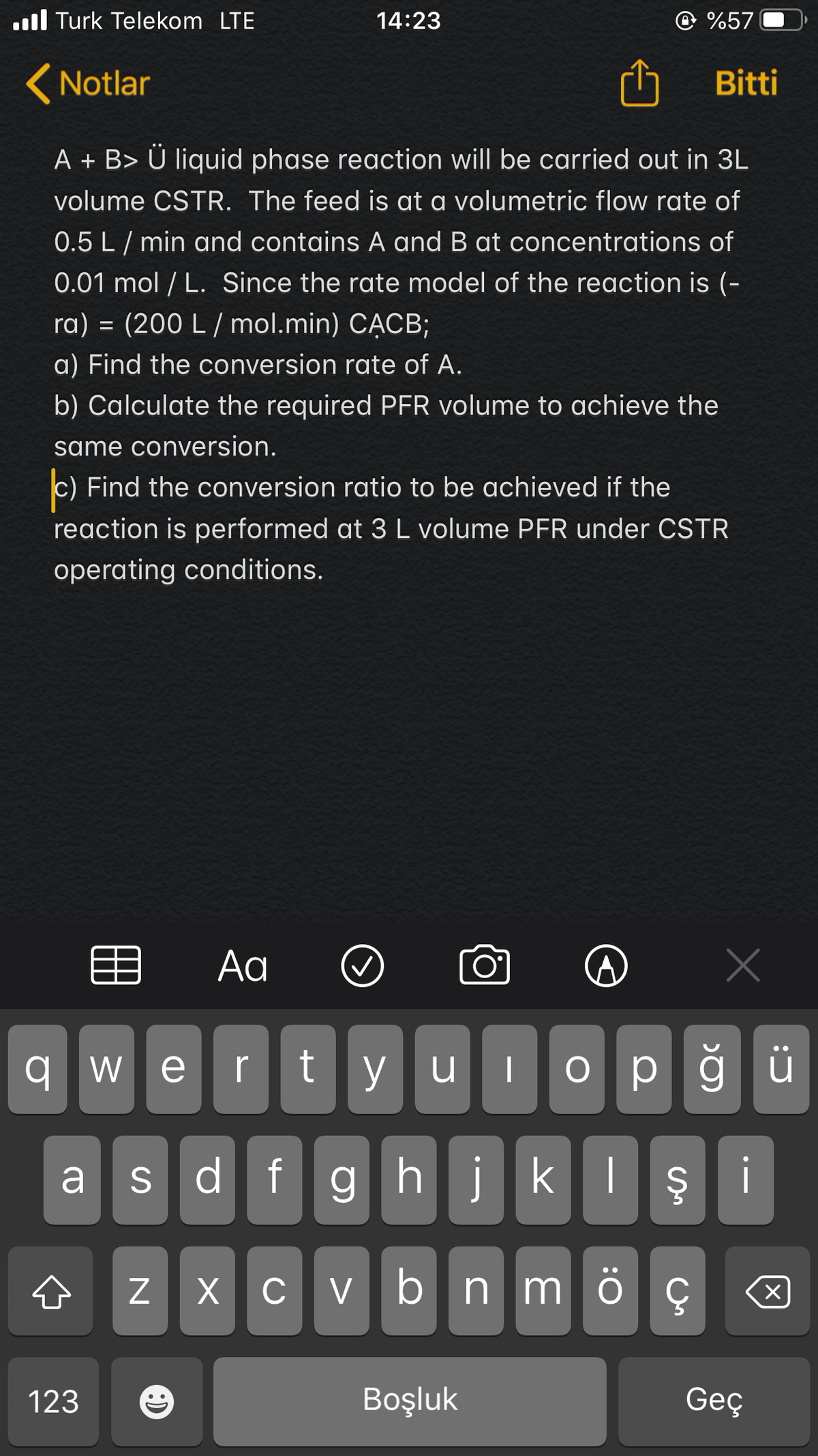 ull Turk Telekom LTE
14:23
@ %57
(Notlar
Bitti
A + B> Ü liquid phase reaction will be carried out in 3L
volume CSTR. The feed is at a volumetric flow rate of
0.5 L/ min and contains A and B at concentrations of
0.01 mol / L. Since the rate model of the reaction is (-
ra) = (200 L / mol.min) CẠCB;
a) Find the conversion rate of A.
b) Calculate the required PER volume to achieve the
same conversion.
c) Find the conversion ratio to be achieved if the
reaction is performed at 3 L volume PFR under CSTR
operating conditions.
目
Aa
O°
wertyulop
a s df
ghjkl ş
z x c v bn m
123
Boşluk
Geç
O:
